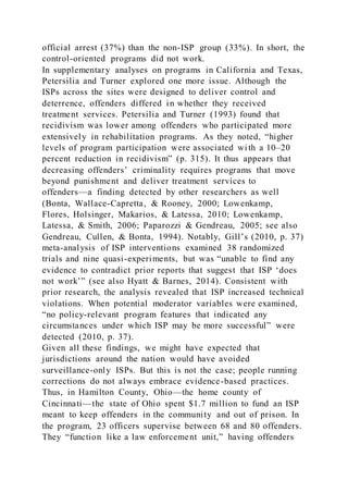 official arrest (37%) than the non-ISP group (33%). In short, the
control-oriented programs did not work.
In supplementary analyses on programs in California and Texas,
Petersilia and Turner explored one more issue. Although the
ISPs across the sites were designed to deliver control and
deterrence, offenders differed in whether they received
treatment services. Petersilia and Turner (1993) found that
recidivism was lower among offenders who participated more
extensively in rehabilitation programs. As they noted, “higher
levels of program participation were associated with a 10–20
percent reduction in recidivism” (p. 315). It thus appears that
decreasing offenders’ criminality requires programs that move
beyond punishment and deliver treatment services to
offenders—a finding detected by other researchers as well
(Bonta, Wallace-Capretta, & Rooney, 2000; Lowenkamp,
Flores, Holsinger, Makarios, & Latessa, 2010; Lowenkamp,
Latessa, & Smith, 2006; Paparozzi & Gendreau, 2005; see also
Gendreau, Cullen, & Bonta, 1994). Notably, Gill’s (2010, p. 37)
meta-analysis of ISP interventions examined 38 randomized
trials and nine quasi-experiments, but was “unable to find any
evidence to contradict prior reports that suggest that ISP ‘does
not work’” (see also Hyatt & Barnes, 2014). Consistent with
prior research, the analysis revealed that ISP increased technical
violations. When potential moderator variables were examined,
“no policy-relevant program features that indicated any
circumstances under which ISP may be more successful” were
detected (2010, p. 37).
Given all these findings, we might have expected that
jurisdictions around the nation would have avoided
surveillance-only ISPs. But this is not the case; people running
corrections do not always embrace evidence-based practices.
Thus, in Hamilton County, Ohio—the home county of
Cincinnati—the state of Ohio spent $1.7 million to fund an ISP
meant to keep offenders in the community and out of prison. In
the program, 23 officers supervise between 68 and 80 offenders.
They “function like a law enforcement unit,” having offenders
 