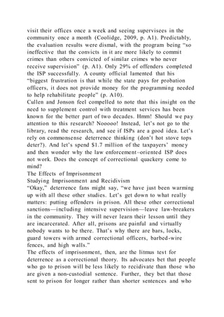 visit their offices once a week and seeing supervisees in the
community once a month (Coolidge, 2009, p. A1). Predictably,
the evaluation results were dismal, with the program being “so
ineffective that the convicts in it are more likely to commit
crimes than others convicted of similar crimes who never
receive supervision” (p. A1). Only 29% of offenders completed
the ISP successfully. A county official lamented that his
“biggest frustration is that while the state pays for probation
officers, it does not provide money for the programming needed
to help rehabilitate people” (p. A10).
Cullen and Jonson feel compelled to note that this insight on the
need to supplement control with treatment services has been
known for the better part of two decades. Hmm! Should we pay
attention to this research? Nooooo! Instead, let’s not go to the
library, read the research, and see if ISPs are a good idea. Let’s
rely on commonsense deterrence thinking (don’t hot stove tops
deter?). And let’s spend $1.7 million of the taxpayers’ money
and then wonder why the law enforcement–oriented ISP does
not work. Does the concept of correctional quackery come to
mind?
The Effects of Imprisonment
Studying Imprisonment and Recidivism
“Okay,” deterrence fans might say, “we have just been warming
up with all these other studies. Let’s get down to what really
matters: putting offenders in prison. All these other correctional
sanctions—including intensive supervision—leave law-breakers
in the community. They will never learn their lesson until they
are incarcerated. After all, prisons are painful and virtually
nobody wants to be there. That’s why there are bars, locks,
guard towers with armed correctional officers, barbed-wire
fences, and high walls.”
The effects of imprisonment, then, are the litmus test for
deterrence as a correctional theory. Its advocates bet that people
who go to prison will be less likely to recidivate than those who
are given a non-custodial sentence. Further, they bet that those
sent to prison for longer rather than shorter sentences and who
 