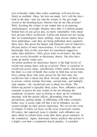 live in harsher rather than softer conditions will also be less
likely to reoffend. Okay, the bets are made. Let’s roll the dice—
look at the data—and see who the winner is: the get tough
crowd or the bleeding-heart liberals who do not like prisons?
Well, deciding the winner is not simple due to an amazing
criminological oversight. Despite more than 2.2 million people
behind bars on any given day, we know remarkably little about
how prisons affect recidivism. Cullen and Jonson are not saying
that we criminologists know nothing; some decent studies have
been undertaken—and they are being published more regularly
these days. But given the human and financial cost of America’s
40-year policy of mass incarceration, it is incredible that our
knowledge base in this area must be considered suggestive
rather than definitive. Still, given what we do know, the data
are not overly favorable to deterrence theory. The dice have
come up mostly snake eyes.
An initial problem for deterrence theory is the high levels of
recidivism among those who go to prison. There is variation in
recidivism across states, jurisdictions within states, and prisons,
but there is a rule of thumb that seems to hold true across time.
First, among those who enter prison for the first time, the
recidivism rate is about one third. Second, among all those sent
to prison—which include first-time, second-time, and multiple-
time inmates—the recidivism rate is about two thirds. The
follow-up period is typically three years. Now, offenders can be
returned to prison for new crimes or for not obeying the
conditions of parole, such as failing to show up for scheduled
meetings with the parole officer, absconding from the
jurisdiction, getting drunk, or affiliating with other criminals.
Either way, it seems right off that a lot of offenders are not
scared straight by their prison experience. We revisit this issue
in Chapter 8 where we focus on the issue of prisoner reentry.
Of course, the empirical issue is whether such offenders are
more likely to refrain from crime than those given sentences in
the community. Again, deterrence theory predicts that prison is
a higher cost than a community-based penalty. A custodial
 