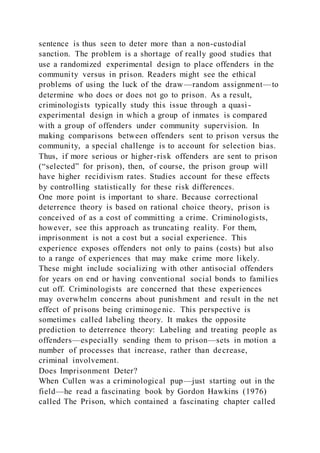 sentence is thus seen to deter more than a non-custodial
sanction. The problem is a shortage of really good studies that
use a randomized experimental design to place offenders in the
community versus in prison. Readers might see the ethical
problems of using the luck of the draw—random assignment—to
determine who does or does not go to prison. As a result,
criminologists typically study this issue through a quasi-
experimental design in which a group of inmates is compared
with a group of offenders under community supervision. In
making comparisons between offenders sent to prison versus the
community, a special challenge is to account for selection bias.
Thus, if more serious or higher-risk offenders are sent to prison
(“selected” for prison), then, of course, the prison group will
have higher recidivism rates. Studies account for these effects
by controlling statistically for these risk differences.
One more point is important to share. Because correctional
deterrence theory is based on rational choice theory, prison is
conceived of as a cost of committing a crime. Criminologists,
however, see this approach as truncating reality. For them,
imprisonment is not a cost but a social experience. This
experience exposes offenders not only to pains (costs) but also
to a range of experiences that may make crime more likely.
These might include socializing with other antisocial offenders
for years on end or having conventional social bonds to families
cut off. Criminologists are concerned that these experiences
may overwhelm concerns about punishment and result in the net
effect of prisons being criminoge nic. This perspective is
sometimes called labeling theory. It makes the opposite
prediction to deterrence theory: Labeling and treating people as
offenders—especially sending them to prison—sets in motion a
number of processes that increase, rather than decrease,
criminal involvement.
Does Imprisonment Deter?
When Cullen was a criminological pup—just starting out in the
field—he read a fascinating book by Gordon Hawkins (1976)
called The Prison, which contained a fascinating chapter called
 