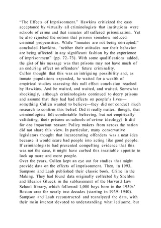 “The Effects of Imprisonment.” Hawkins criticized the easy
acceptance by virtually all criminologists that institutions were
schools of crime and that inmates all suffered prisonization. Yet
he also rejected the notion that prisons somehow reduced
criminal propensities. While “inmates are not being corrupted,”
concluded Hawkins, “neither their attitudes nor their behavior
are being affected in any significant fashion by the experience
of imprisonment” (pp. 72–73). With some qualifications added,
the gist of his message was that prisons may not have much of
an enduring effect on offenders’ future criminality.
Cullen thought that this was an intriguing possibility and, as
inmate populations expanded, he waited for a wealth of
empirical studies assessing this null effect conclusion reached
by Hawkins. And he waited, and waited, and waited. Somewhat
shockingly, although criminologists continued to decry prisons
and assume that they had bad effects on people’s lives—
something Cullen wanted to believe—they did not conduct much
research to confirm this belief. Did it really matter, though, that
criminologists felt comfortable believing, but not empirically
validating, their prisons-as-schools-of-crime ideology? It did
for one important reason: Policy makers from across the nation
did not share this view. In particular, many conservative
legislators thought that incarcerating offenders was a neat idea
because it would scare bad people into acting like good people.
If criminologists had presented compelling evidence that this
was not the case, it might have curbed this insatiable appetite to
lock up more and more people.
Over the years, Cullen kept an eye out for studies that might
provide data on the effects of imprisonment. Then, in 1993,
Sampson and Laub published their classic book, Crime in the
Making. They had found data originally collected by Sheldon
and Eleanor Glueck in the subbasement of the Harvard Law
School library, which followed 1,000 boys born in the 1930s’
Boston area for nearly two decades (starting in 1939–1940).
Sampson and Laub reconstructed and reanalyzed the data, with
their main interest devoted to understanding what led some, but
 