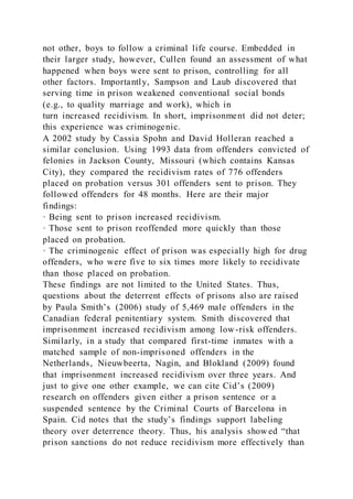 not other, boys to follow a criminal life course. Embedded in
their larger study, however, Cullen found an assessment of what
happened when boys were sent to prison, controlling for all
other factors. Importantly, Sampson and Laub discovered that
serving time in prison weakened conventional social bonds
(e.g., to quality marriage and work), which in
turn increased recidivism. In short, imprisonment did not deter;
this experience was criminogenic.
A 2002 study by Cassia Spohn and David Holleran reached a
similar conclusion. Using 1993 data from offenders convicted of
felonies in Jackson County, Missouri (which contains Kansas
City), they compared the recidivism rates of 776 offenders
placed on probation versus 301 offenders sent to prison. They
followed offenders for 48 months. Here are their major
findings:
· Being sent to prison increased recidivism.
· Those sent to prison reoffended more quickly than those
placed on probation.
· The criminogenic effect of prison was especially high for drug
offenders, who were five to six times more likely to recidivate
than those placed on probation.
These findings are not limited to the United States. Thus,
questions about the deterrent effects of prisons also are raised
by Paula Smith’s (2006) study of 5,469 male offenders in the
Canadian federal penitentiary system. Smith discovered that
imprisonment increased recidivism among low-risk offenders.
Similarly, in a study that compared first-time inmates with a
matched sample of non-imprisoned offenders in the
Netherlands, Nieuwbeerta, Nagin, and Blokland (2009) found
that imprisonment increased recidivism over three years. And
just to give one other example, we can cite Cid’s (2009)
research on offenders given either a prison sentence or a
suspended sentence by the Criminal Courts of Barcelona in
Spain. Cid notes that the study’s findings support labeling
theory over deterrence theory. Thus, his analysis show ed “that
prison sanctions do not reduce recidivism more effectively than
 