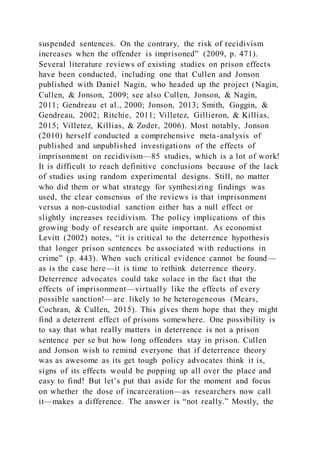 suspended sentences. On the contrary, the risk of recidivism
increases when the offender is imprisoned” (2009, p. 471).
Several literature reviews of existing studies on prison effects
have been conducted, including one that Cullen and Jonson
published with Daniel Nagin, who headed up the project (Nagin,
Cullen, & Jonson, 2009; see also Cullen, Jonson, & Nagin,
2011; Gendreau et al., 2000; Jonson, 2013; Smith, Goggin, &
Gendreau, 2002; Ritchie, 2011; Villetez, Gillieron, & Killias,
2015; Villetez, Killias, & Zoder, 2006). Most notably, Jonson
(2010) herself conducted a comprehensive meta-analysis of
published and unpublished investigations of the effects of
imprisonment on recidivism—85 studies, which is a lot of work!
It is difficult to reach definitive conclusions because of the lack
of studies using random experimental designs. Still, no matter
who did them or what strategy for synthesizing findings was
used, the clear consensus of the reviews is that imprisonment
versus a non-custodial sanction either has a null effect or
slightly increases recidivism. The policy implications of this
growing body of research are quite important. As economist
Levitt (2002) notes, “it is critical to the deterrence hypothesis
that longer prison sentences be associated with reductions in
crime” (p. 443). When such critical evidence cannot be found—
as is the case here—it is time to rethink deterrence theory.
Deterrence advocates could take solace in the fact that the
effects of imprisonment—virtually like the effects of every
possible sanction!—are likely to be heterogeneous (Mears,
Cochran, & Cullen, 2015). This gives them hope that they might
find a deterrent effect of prisons somewhere. One possibility is
to say that what really matters in deterrence is not a prison
sentence per se but how long offenders stay in prison. Cullen
and Jonson wish to remind everyone that if deterrence theory
was as awesome as its get tough policy advocates think it is,
signs of its effects would be popping up all over the place and
easy to find! But let’s put that aside for the moment and focus
on whether the dose of incarceration—as researchers now call
it—makes a difference. The answer is “not really.” Mostly, the
 
