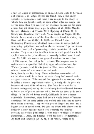 effect of length of imprisonment on recidivism tends to be weak
and inconsistent. When effects are found, they occur under
specific circumstances that mostly are unique to the study in
which they are found—such as some effect after an inmate has
served more than five years or for prisoners locked up for some
crimes but not others (see, e.g., Loughran et al., 2009; Meade,
Steiner, Makarios, & Travis, 2013; Rydberg & Clark, 2015;
Snodgrass, Blokland, Haviland, Nieuwbeerta, & Nagin, 2011).
Maybe the clearest test of the dose thesis is found in a study by
Hunt and Peterson (2014). In 2007, the United States
Sentencing Commission decided, in essence, to revise federal
sentencing guidelines and reduce the recommended prison terms
for those convicted of possessing certain quantities of crack
cocaine. They also voted to allow these revised guidelines to be
applied retroactively to offenders currently behind bars. As of
June 29, 2011, the courts had granted motions to more than
16,000 inmates that led to their release. The purpose was to
reduce racial disparities linked to types of cocaine used by
Whites (powder) and Blacks (crack). Thus, most of those
released were African American and male.
Now, here is the key thing: These offenders were released
earlier than would have been the case if they had served their
assigned sentence. This created the opportunity to conduct what
is called a natural experiment—that is, a study that is possible
because of some fluke of nature. The fluke here was that a
historic ruling—adjusting for racial inequities—allowed inmates
to be let out of prison unexpectedly. We do not usually do such
things in the United States (well, California is now another
example!). Remember, there had been a whole bunch of inmates
convicted for the same crime who before this time had to serve
their entire sentence. They were in prison longer and thus had a
higher dose of punishment. Do you see where this discussion is
headed? It now became possible to compare the inmates
released early (less punishment) with those released later (more
punishment). Alas, the findings were bad news for deterrence!
As Hunt and Peterson (2014, pp. 1–2) report, “there is no
 