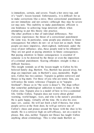 is immediate, certain, and severe. Touch a hot stove top, and
it’s “ouch”; lesson learned. Unfortunately, it is difficult for us
to make corrections like a stove. Most correctional punishments
are not immediate and not certain—although they may be severe
(or may not). This inability to make punishments efficient is
one hindrance to achieving large deterrent effects when
attempting to put this theory into practice.
The other problem is that of individual differences. Not
everyone experiences the threat of a correctional punishment
the same way. In particular, some people pay attention to future
consequences but others do not—or at least not as much. Some
people are more impulsive, short-sighted, inebriated, under the
sway of peer influence; alas, these people tend to be offenders!
They are not good at paying attention to future consequences.
But paying attention to future consequences is essential if
someone is to be deterred by the threat or even the imposition
of a criminal punishment. Scaring offenders straight is thus a
difficult business.
This insight reminds us of the lesson taught to Cullen by his
beloved family dog, Bartlett. Yes, Bartlett has passed away, but
dogs are important and, in Bartlett’s case, memorable. Right
now, Cullen has two canines: Topspin (a golden retriever) and
Deuce (a big mutt). For those of you who are tennis fans, you
will notice the tennis reference (Topspin as in “topspin
forehand”; Deuce as in “the score is deuce”). The dogs reflect
that somewhat pathological addiction to tennis of those in the
Cullen clan. Topspin also is a model of how to live a contented
life. Unlike Cullen, Topspin does not worry about global
warming, world hunger, wars, and who is the nation’s president.
He is quite happy, virtually all the time. He is also his own
man—err, canine. He will not fetch a ball if thrown, but when
people arrive at the front door, he will go retrieve one of
Cullen’s shoes and prance around the house with the shoe in his
mouth. He is a retriever high on self-efficacy, not on a need to
please. But, alas, neither Topspin nor Deuce has taught Cullen
anything about criminology. This is what made Bartlett so
 