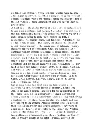 evidence that offenders whose sentence lengths were reduced . .
. had higher recidivism rates than a comparison group of crack
cocaine offenders who were released before the effective date of
the 2007 Crack Cocaine Amendment and who served their full
prison terms.”
A final possibility exists: Maybe it is not a prison sentence or a
longer prison sentence that matters, but rather in an institution
that has particularly harsh living conditions. Maybe we have to
make inmates suffer to make them realize the folly of
reoffending. No country clubs, just dungeons! Admittedly, the
evidence here is scarce. But, again, the studies that do exist
report results contrary to the predictions of deterrence theory.
Research reported by economists Chen and Shapiro (2007)
explored whether inmates sentenced to easier prison conditions
(minimum security level) or harsher prison conditions (higher
security level) within the Federal Bureau of Prisons were more
likely to recidivate. They concluded that harsher prison
conditions did not reduce recidivism and, “if anything . . . may
lead to more post-release crime” (2007, p. 1). Drago, Galbiati,
and Vertova (2008) report similar results with Italian inmates,
finding no evidence that harsher living conditions decrease
recidivism. Other studies also show similar results (Gaes &
Camp, 2009; Listwan, Sullivan, Agnew, Cullen, & Colvin,
2013; cf. Windzio, 2006).
Let us drive home this point with one final example. In
Maricopa County, Arizona (home of Phoenix), Sheriff Joe
Arpaio has earned national attention for his administration of
the county jails. He is a conservative’s dream correctional
official, keeping costs at a minimum while creating harsh living
conditions for offenders. Many inmates live in tents and thus
are exposed to the extreme Arizona summer heat. He dresses
them in pink underwear and striped uniforms. They work on
chain gangs. Television is limited to the Disney and Weather
channels. His philosophy is that discipline and discomfort will
teach offenders a lesson and deter their offending. As Sheriff
Arpaio proudly asserts in his autobiography, carrying the
 