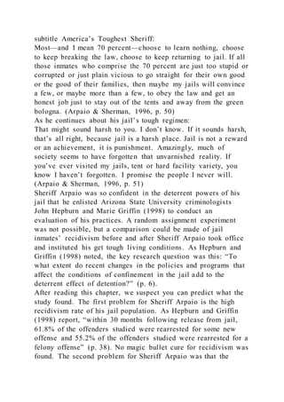 subtitle America’s Toughest Sheriff:
Most—and I mean 70 percent—choose to learn nothing, choose
to keep breaking the law, choose to keep returning to jail. If all
those inmates who comprise the 70 percent are just too stupid or
corrupted or just plain vicious to go straight for their own good
or the good of their families, then maybe my jails will convince
a few, or maybe more than a few, to obey the law and get an
honest job just to stay out of the tents and away from the green
bologna. (Arpaio & Sherman, 1996, p. 50)
As he continues about his jail’s tough regimen:
That might sound harsh to you. I don’t know. If it sounds harsh,
that’s all right, because jail is a harsh place. Jail is not a reward
or an achievement, it is punishment. Amazingly, much of
society seems to have forgotten that unvarnished reality. If
you’ve ever visited my jails, tent or hard facility variety, you
know I haven’t forgotten. I promise the people I never will.
(Arpaio & Sherman, 1996, p. 51)
Sheriff Arpaio was so confident in the deterrent powers of his
jail that he enlisted Arizona State University criminologists
John Hepburn and Marie Griffin (1998) to conduct an
evaluation of his practices. A random assignment experiment
was not possible, but a comparison could be made of jail
inmates’ recidivism before and after Sheriff Arpaio took office
and instituted his get tough living conditions. As Hepburn and
Griffin (1998) noted, the key research question was this: “To
what extent do recent changes in the policies and programs that
affect the conditions of confinement in the jail add to the
deterrent effect of detention?” (p. 6).
After reading this chapter, we suspect you can predict what the
study found. The first problem for Sheriff Arpaio is the high
recidivism rate of his jail population. As Hepburn and Griffin
(1998) report, “within 30 months following release from jail,
61.8% of the offenders studied were rearrested for some new
offense and 55.2% of the offenders studied were rearrested for a
felony offense” (p. 38). No magic bullet cure for recidivism was
found. The second problem for Sheriff Arpaio was that the
 
