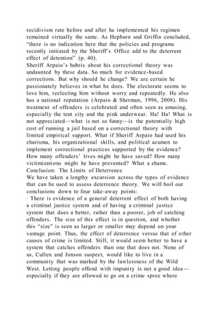 recidivism rate before and after he implemented his regimen
remained virtually the same. As Hepburn and Griffin concluded,
“there is no indication here that the policies and programs
recently initiated by the Sheriff’s Office add to the deterrent
effect of detention” (p. 40).
Sheriff Arpaio’s hubris about his correctional theory was
undaunted by these data. So much for evidence-based
corrections. But why should he change? We are certain he
passionately believes in what he does. The electorate seems to
love him, reelecting him without worry and repeatedly. He also
has a national reputation (Arpaio & Sherman, 1996, 2008). His
treatment of offenders is celebrated and often seen as amusing,
especially the tent city and the pink underwear. Ha! Ha! What is
not appreciated—what is not so funny—is the potentially high
cost of running a jail based on a correctional theory with
limited empirical support. What if Sheriff Arpaio had used his
charisma, his organizational skills, and political acumen to
implement correctional practices supported by the evidence?
How many offenders’ lives might he have saved? How many
victimizations might he have prevented? What a shame.
Conclusion: The Limits of Deterrence
We have taken a lengthy excursion across the types of evidence
that can be used to assess deterrence theory. We will boil our
conclusions down to four take-away points:
· There is evidence of a general deterrent effect of both having
a criminal justice system and of having a criminal justice
system that does a better, rather than a poorer, job of catching
offenders. The size of this effect is in question, and whether
this “size” is seen as larger or smaller may depend on your
vantage point. Thus, the effect of deterrence versus that of other
causes of crime is limited. Still, it would seem better to have a
system that catches offenders than one that does not. None of
us, Cullen and Jonson suspect, would like to live in a
community that was marked by the lawlessness of the Wild
West. Letting people offend with impunity is not a good idea—
especially if they are allowed to go on a crime spree where
 