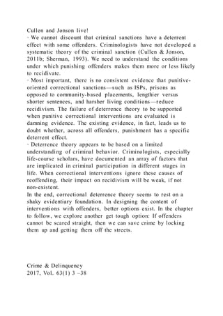 Cullen and Jonson live!
· We cannot discount that criminal sanctions have a deterrent
effect with some offenders. Criminologists have not developed a
systematic theory of the criminal sanction (Cullen & Jonson,
2011b; Sherman, 1993). We need to understand the conditions
under which punishing offenders makes them more or less likely
to recidivate.
· Most important, there is no consistent evidence that punitive-
oriented correctional sanctions—such as ISPs, prisons as
opposed to community-based placements, lengthier versus
shorter sentences, and harsher living conditions—reduce
recidivism. The failure of deterrence theory to be supported
when punitive correctional interventions are evaluated is
damning evidence. The existing evidence, in fact, leads us to
doubt whether, across all offenders, punishment has a specific
deterrent effect.
· Deterrence theory appears to be based on a limited
understanding of criminal behavior. Criminologists, especially
life-course scholars, have documented an array of factors that
are implicated in criminal participation in different stages in
life. When correctional interventions ignore these causes of
reoffending, their impact on recidivism will be weak, if not
non-existent.
In the end, correctional deterrence theory seems to rest on a
shaky evidentiary foundation. In designing the content of
interventions with offenders, better options exist. In the chapter
to follow, we explore another get tough option: If offenders
cannot be scared straight, then we can save crime by locking
them up and getting them off the streets.
Crime & Delinquency
2017, Vol. 63(1) 3 –38
 