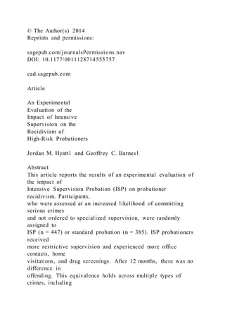 © The Author(s) 2014
Reprints and permissions:
sagepub.com/journalsPermissions.nav
DOI: 10.1177/0011128714555757
cad.sagepub.com
Article
An Experimental
Evaluation of the
Impact of Intensive
Supervision on the
Recidivism of
High-Risk Probationers
Jordan M. Hyatt1 and Geoffrey C. Barnes1
Abstract
This article reports the results of an experimental evaluation of
the impact of
Intensive Supervision Probation (ISP) on probationer
recidivism. Participants,
who were assessed at an increased likelihood of committing
serious crimes
and not ordered to specialized supervision, were randomly
assigned to
ISP (n = 447) or standard probation (n = 385). ISP probationers
received
more restrictive supervision and experienced more office
contacts, home
visitations, and drug screenings. After 12 months, there was no
difference in
offending. This equivalence holds across multiple types of
crimes, including
 