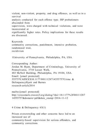 violent, non-violent, property, and drug offenses, as well as in a
survival
analysis conducted for each offense type. ISP probationers
absconded from
supervision, were charged with technical violations, and were
incarcerated at
significantly higher rates. Policy implications for these results
are discussed.
Keywords
community corrections, punishment, intensive probation,
randomized trial,
recidivism
1University of Pennsylvania, Philadelphia, PA, USA
Corresponding Author:
Jordan M. Hyatt, Department of Criminology, University of
Pennsylvania, 3718 Locust Walk,
483 McNeil Building, Philadelphia, PA 19104, USA.
Email: [email protected]
555757CADXXX10.1177/0011128714555757Crime &
DelinquencyHyatt and Barnes
research-article2014
mailto:[email protected]
http://crossmark.crossref.org/dialog/?doi=10.1177%2F00111287
14555757&domain=pdf&date_stamp=2014-11-12
4 Crime & Delinquency 63(1)
Prison overcrowding and other concerns have led to an
increased use of
community-based supervision for serious offenders, and
community corrections
 