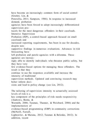 have become an increasingly common form of social control
(Grattet, Lin, &
Petersilia, 2011; Sampson, 1986). In response to increased
demand, probation
agencies have been forced to adopt increasingly differentiated
supervision pro-
tocols for the most dangerous offenders in their caseloads.
Intensive Supervision
Probation (ISP), a control-based approach focused on small
caseloads and
increased reporting requirements, has been in use for decades,
despite non-
supportive findings in numerous evaluations. Advances in risk
forecasting have
left probation and parole agencies with a dilemma. These
agencies are increas-
ingly able to identify individuals who threaten public safety, but
they have very
few evidence-based options for managing these offenders. The
result is that they
continue to use the responses available and increase the
intensity of traditional
supervision methods. Updated and convincing research may
better inform deci-
sions and lead to policy change (see Lin, 2012).
The tailoring of supervision intensity to actuarially assessed
levels of risk is a
key component of the principles of risk–needs–responsivity
(Andrews, Bonta, &
Wormith, 2006; Taxman, Thanner, & Weisburd, 2006) and the
implementation of
evidence-based programming (EBP) in community corrections
(McNeill, Farrall,
Lightowler, & Maruna, 2012; Taxman & Belenko, 2012). In
addition, recent
 