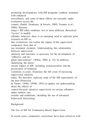 promising developments with ISP programs combine treatment
with enhanced
surveillance, and some of these efforts are currently under
evaluation across the
country (Smith, Gendreau, & Swartz, 2009; Taxman et al.,
2006). Because
today’s ISP often combines two or more different theoretical
“levers” to modify
offender behavior, there is an emerging need to replicate prior
research on ISP so
that evaluations can isolate the impact of the supervision
component from that of
any treatment elements. Understanding this relationship
between supervision
intensity and outcomes is necessary for the development of
“effective and tar-
geted interventions” (White, 2005, p. 12). In addition,
identifying the down-
stream impact of ISP, including reincarceration and the
prosecution of technical
violations in court, illustrates the full costs of increasing
supervision intensity
today. We therefore replicate some of the ISP experiments of
the past (Petersilia
& Turner, 1990a, 1990b, 1993) to update our understanding
about the effects of
control-focused intensive supervision on serious offenders
under modern con-
straints and conditions, including the use of advanced
behavioral forecasting.
Background
The Use of ISP for Community-Based Supervision
In recent years, community corrections have been relied on with
 