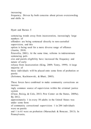 increasing
frequency. Driven by both concerns about prison overcrowding
and shifts in
Hyatt and Barnes 5
sentencing trends away from incarceration, increasingly large
numbers of
offenders are being sentenced directly to non-custodial
supervision, and this
option is being used for a more diverse range of offenses
(Austin, 2010;
Petersilia, 2001). At the same time, reforms in indeterminate
sentencing poli-
cies and parole eligibility have increased the frequency and
nature of early
release from incarceration (King, 2009; Tonry, 1999). A large
majority of
these individuals will be placed onto some form of probation or
parole
(Solomon, Kachinowski, & Bhati, 2005).
These forces have combined to make community corrections an
increas-
ingly common source of supervision within the criminal justice
system
(Clear, Reisig, & Cole, 2013; Pew Center on the States, 2009a).
By 2012,
approximately 1 in every 50 adults in the United States was
under some form
of community correctional supervision: 1 in 284 individuals
were on parole
and 1 in 61 were on probation (Maruschak & Bonczar, 2013). In
Pennsylvania,
 