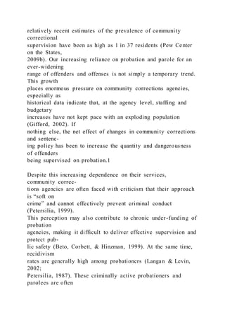 relatively recent estimates of the prevalence of community
correctional
supervision have been as high as 1 in 37 residents (Pew Center
on the States,
2009b). Our increasing reliance on probation and parole for an
ever-widening
range of offenders and offenses is not simply a temporary trend.
This growth
places enormous pressure on community corrections agencies,
especially as
historical data indicate that, at the agency level, staffing and
budgetary
increases have not kept pace with an exploding population
(Gifford, 2002). If
nothing else, the net effect of changes in community corrections
and sentenc-
ing policy has been to increase the quantity and dangerousness
of offenders
being supervised on probation.1
Despite this increasing dependence on their services,
community correc-
tions agencies are often faced with criticism that their approach
is “soft on
crime” and cannot effectively prevent criminal conduct
(Petersilia, 1999).
This perception may also contribute to chronic under-funding of
probation
agencies, making it difficult to deliver effective supervision and
protect pub-
lic safety (Beto, Corbett, & Hinzman, 1999). At the same time,
recidivism
rates are generally high among probationers (Langan & Levin,
2002;
Petersilia, 1987). These criminally active probationers and
parolees are often
 