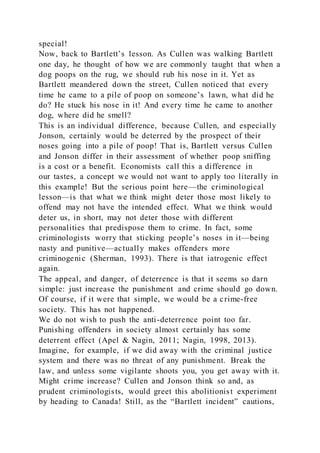 special!
Now, back to Bartlett’s lesson. As Cullen was walking Bartlett
one day, he thought of how we are commonly taught that when a
dog poops on the rug, we should rub his nose in it. Yet as
Bartlett meandered down the street, Cullen noticed that every
time he came to a pile of poop on someone’s lawn, what did he
do? He stuck his nose in it! And every time he came to another
dog, where did he smell?
This is an individual difference, because Cullen, and especially
Jonson, certainly would be deterred by the prospect of their
noses going into a pile of poop! That is, Bartlett versus Cullen
and Jonson differ in their assessment of whether poop sniffing
is a cost or a benefit. Economists call this a difference in
our tastes, a concept we would not want to apply too literally in
this example! But the serious point here—the criminological
lesson—is that what we think might deter those most likely to
offend may not have the intended effect. What we think would
deter us, in short, may not deter those with different
personalities that predispose them to crime. In fact, some
criminologists worry that sticking people’s noses in it—being
nasty and punitive—actually makes offenders more
criminogenic (Sherman, 1993). There is that iatrogenic effect
again.
The appeal, and danger, of deterrence is that it seems so darn
simple: just increase the punishment and crime should go down.
Of course, if it were that simple, we would be a crime-free
society. This has not happened.
We do not wish to push the anti-deterrence point too far.
Punishing offenders in society almost certainly has some
deterrent effect (Apel & Nagin, 2011; Nagin, 1998, 2013).
Imagine, for example, if we did away with the criminal justice
system and there was no threat of any punishment. Break the
law, and unless some vigilante shoots you, you get away with it.
Might crime increase? Cullen and Jonson think so and, as
prudent criminologists, would greet this abolitionist experiment
by heading to Canada! Still, as the “Bartlett incident” cautions,
 