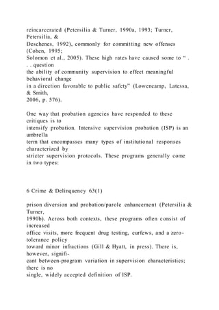 reincarcerated (Petersilia & Turner, 1990a, 1993; Turner,
Petersilia, &
Deschenes, 1992), commonly for committing new offenses
(Cohen, 1995;
Solomon et al., 2005). These high rates have caused some to “ .
. . question
the ability of community supervision to effect meaningful
behavioral change
in a direction favorable to public safety” (Lowencamp, Latessa,
& Smith,
2006, p. 576).
One way that probation agencies have responded to these
critiques is to
intensify probation. Intensive supervision probation (ISP) is an
umbrella
term that encompasses many types of institutional responses
characterized by
stricter supervision protocols. These programs generally come
in two types:
6 Crime & Delinquency 63(1)
prison diversion and probation/parole enhancement (Petersilia &
Turner,
1990b). Across both contexts, these programs often consist of
increased
office visits, more frequent drug testing, curfews, and a zero-
tolerance policy
toward minor infractions (Gill & Hyatt, in press). There is,
however, signifi-
cant between-program variation in supervision characteristics;
there is no
single, widely accepted definition of ISP.
 