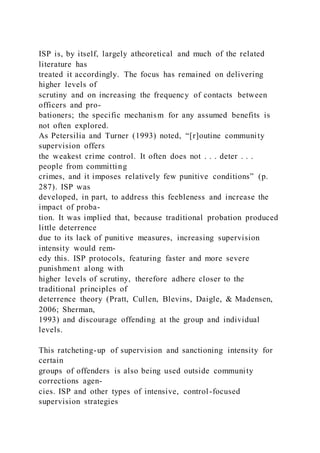 ISP is, by itself, largely atheoretical and much of the related
literature has
treated it accordingly. The focus has remained on delivering
higher levels of
scrutiny and on increasing the frequency of contacts between
officers and pro-
bationers; the specific mechanism for any assumed benefits is
not often explored.
As Petersilia and Turner (1993) noted, “[r]outine community
supervision offers
the weakest crime control. It often does not . . . deter . . .
people from committing
crimes, and it imposes relatively few punitive conditions” (p.
287). ISP was
developed, in part, to address this feebleness and increase the
impact of proba-
tion. It was implied that, because traditional probation produced
little deterrence
due to its lack of punitive measures, increasing supervision
intensity would rem-
edy this. ISP protocols, featuring faster and more severe
punishment along with
higher levels of scrutiny, therefore adhere closer to the
traditional principles of
deterrence theory (Pratt, Cullen, Blevins, Daigle, & Madensen,
2006; Sherman,
1993) and discourage offending at the group and individual
levels.
This ratcheting-up of supervision and sanctioning intensity for
certain
groups of offenders is also being used outside community
corrections agen-
cies. ISP and other types of intensive, control-focused
supervision strategies
 
