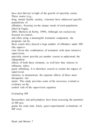 have also thrived in light of the growth of specialty courts.
These courts (e.g.,
drug, mental health, reentry, veterans) have addressed specific
populations of
offenders, focusing on the unique needs of each population
(Dorf & Fagan,
2003; Marlowe & Kirby, 1999). Although not exclusively
focused on control,
and often using a meaningful treatment component, the
programs run by
these courts have placed a large number of offenders under ISP-
like supervi-
sion. Given this combination of treatment with more intensive
supervision,
specialty courts provide yet another reason to understand the
independent
effects of both these elements, as well how they interact to
influence subse-
quent offending. It is therefore crucial to isolate the impact of
supervision
intensity to demonstrate the separate effects of these more
therapeutic ele-
ments. This study provides some of the necessary evaluati ve
evidence on the
control side of the supervision equation.
Evaluating ISP
Researchers and policymakers have been assessing the potential
of ISP pro-
grams for some time. Early, quasi-experimental evaluations of
ISP were
Hyatt and Barnes 7
 