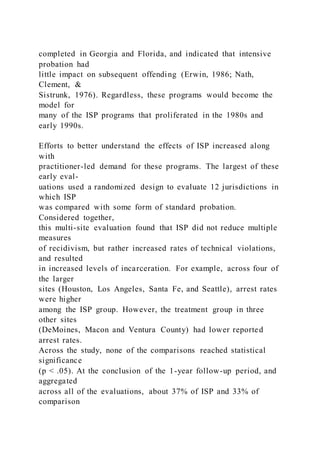 completed in Georgia and Florida, and indicated that intensive
probation had
little impact on subsequent offending (Erwin, 1986; Nath,
Clement, &
Sistrunk, 1976). Regardless, these programs would become the
model for
many of the ISP programs that proliferated in the 1980s and
early 1990s.
Efforts to better understand the effects of ISP increased along
with
practitioner-led demand for these programs. The largest of these
early eval-
uations used a randomized design to evaluate 12 jurisdictions in
which ISP
was compared with some form of standard probation.
Considered together,
this multi-site evaluation found that ISP did not reduce multiple
measures
of recidivism, but rather increased rates of technical violations,
and resulted
in increased levels of incarceration. For example, across four of
the larger
sites (Houston, Los Angeles, Santa Fe, and Seattle), arrest rates
were higher
among the ISP group. However, the treatment group in three
other sites
(DeMoines, Macon and Ventura County) had lower reported
arrest rates.
Across the study, none of the comparisons reached statistical
significance
(p < .05). At the conclusion of the 1-year follow-up period, and
aggregated
across all of the evaluations, about 37% of ISP and 33% of
comparison
 