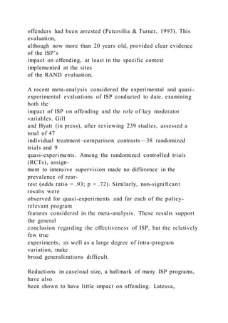 offenders had been arrested (Petersilia & Turner, 1993). This
evaluation,
although now more than 20 years old, provided clear evidence
of the ISP’s
impact on offending, at least in the specific context
implemented at the sites
of the RAND evaluation.
A recent meta-analysis considered the experimental and quasi-
experimental evaluations of ISP conducted to date, examining
both the
impact of ISP on offending and the role of key moderator
variables. Gill
and Hyatt (in press), after reviewing 239 studies, assessed a
total of 47
individual treatment–comparison contrasts—38 randomized
trials and 9
quasi-experiments. Among the randomized controlled trials
(RCTs), assign-
ment to intensive supervision made no difference in the
prevalence of rear-
rest (odds ratio = .93; p = .72). Similarly, non-significant
results were
observed for quasi-experiments and for each of the policy-
relevant program
features considered in the meta-analysis. These results support
the general
conclusion regarding the effectiveness of ISP, but the relatively
few true
experiments, as well as a large degree of intra-program
variation, make
broad generalizations difficult.
Reductions in caseload size, a hallmark of many ISP programs,
have also
been shown to have little impact on offending. Latessa,
 