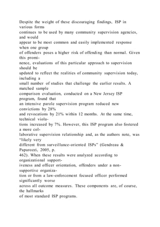 Despite the weight of these discouraging findings, ISP in
various forms
continues to be used by many community supervision agencies,
and would
appear to be most common and easily implemented response
when one group
of offenders poses a higher risk of offending than normal. Given
this promi-
nence, evaluations of this particular approach to supervision
should be
updated to reflect the realities of community supervision today,
including a
small number of studies that challenge the earlier results. A
matched sample
comparison evaluation, conducted on a New Jersey ISP
program, found that
an intensive parole supervision program reduced new
convictions by 28%
and revocations by 21% within 12 months. At the same time,
technical viola-
tions increased by 7%. However, this ISP program also fostered
a more col-
laborative supervision relationship and, as the authors note, was
“likely very
different from surveillance-oriented ISPs” (Gendreau &
Paparozzi, 2005, p.
462). When these results were analyzed according to
organizational support-
iveness and officer orientation, offenders under a non-
supportive organiza-
tion or from a law-enforcement focused officer performed
significantly worse
across all outcome measures. These components are, of course,
the hallmarks
of most standard ISP programs.
 