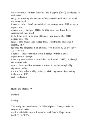 More recently, Jalbert, Rhodes, and Flygare (2010) conducted a
multi-site
study, examining the impact of decreased caseload sizes (and
the associated
increase in levels of supervision) as a component EBP using a
regression
discontinuity design (RDD). In this case, the Iowa Risk
Assessment was used
to both identify high risk offenders and create the RDD
disjunction. The
researchers found that, under those constraints and after 6
months, ISP
reduced the likelihood of criminal recidivism by 25.5% (p =
.037) for all
offenses. They replicate these findings within a quasi -
experimental design
focusing on caseload size (Jalbert & Rhodes, 2012). Although
not causal evi-
dence, these studies warrant a return to methodologically
rigorous evalua-
tions of the relationship between risk, improved forecasting
techniques, ISP,
and recidivism.
Hyatt and Barnes 9
Method
Setting
The study was conducted in Philadelphia, Pennsylvania in
conjunction with
the Philadelphia Adult Probation and Parole Department
(APPD). APPD’s
 