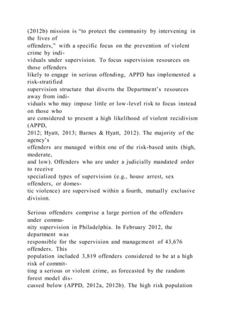(2012b) mission is “to protect the community by intervening in
the lives of
offenders,” with a specific focus on the prevention of violent
crime by indi-
viduals under supervision. To focus supervision resources on
those offenders
likely to engage in serious offending, APPD has implemented a
risk-stratified
supervision structure that diverts the Department’s resources
away from indi-
viduals who may impose little or low-level risk to focus instead
on those who
are considered to present a high likelihood of violent recidivism
(APPD,
2012; Hyatt, 2013; Barnes & Hyatt, 2012). The majority of the
agency’s
offenders are managed within one of the risk-based units (high,
moderate,
and low). Offenders who are under a judicially mandated order
to receive
specialized types of supervision (e.g., house arrest, sex
offenders, or domes-
tic violence) are supervised within a fourth, mutually exclusive
division.
Serious offenders comprise a large portion of the offenders
under commu-
nity supervision in Philadelphia. In February 2012, the
department was
responsible for the supervision and management of 43,676
offenders. This
population included 3,819 offenders considered to be at a high
risk of commit-
ting a serious or violent crime, as forecasted by the random
forest model dis-
cussed below (APPD, 2012a, 2012b). The high risk population
 