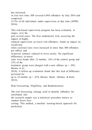 has increased
in size over time; ISP covered 6,965 offenders by July 2014 and
comprised
15.5% of all individuals under supervision at that time (APPD,
2014).
This risk-based supervision program has been evaluated, in
stages, over the
past several years. The first randomized trial, assessing the
impact of highly
reduced supervision on lower risk offenders, found no impact on
recidivism
when caseload sizes were increased to more than 400 offenders
per officer and
in-person contacts reduced to twice yearly. No significant
differences in arrest
rates were found after 12 months; 16% of the control group and
15% of the
treatment group were charged with a new offense (p = .593;
Barnes et al.,
2010). A follow-up evaluation found that this lack of difference
persisted for
up to 18 months (p = .874; Barnes, Hyatt, Ahlman, & Kent,
2012).
Risk Forecasting, Eligibility, and Randomization
The risk forecasting strategy used to identify offenders for
enrollment into
the research sample was a statistical procedure known as
random forest fore-
casting. This method, a machine learning-based approach for
prediction,
 