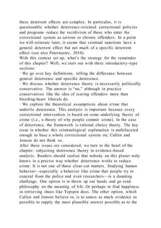 these deterrent effects are complex. In particular, it is
questionable whether deterrence-oriented correctional policies
and programs reduce the recidivism of those who enter the
correctional system as serious or chronic offenders. In a point
we will reiterate later, it seems that criminal sanctions have a
general deterrent effect but not much of a specific deterrent
effect (see also Paternoster, 2010).
With this context set up, what’s the strategy for the remainder
of this chapter? Well, we start out with three introductory-type
sections:
· We go over key definitions, telling the difference between
general deterrence and specific deterrence.
· We discuss whether deterrence theory is necessarily politically
conservative. The answer is “no,” although in practice
conservatives like the idea of scaring offenders more than
bleeding-heart liberals do.
· We explore the theoretical assumptions about crime that
underlie deterrence. This analysis is important because every
correctional intervention is based on some underlying theory of
crime (i.e., a theory of why people commit crime). In the case
of deterrence, the framework is rational choice theory. The key
issue is whether this criminological explanation is multifaceted
enough to base a whole correctional system on; Cullen and
Jonson do not think so.
After these issues are considered, we turn to the heart of the
chapter: subjecting deterrence theory to evidence-based
analysis. Readers should realize that nobody on this planet truly
knows in a precise way whether deterrence works to reduce
crime. It is not one of those clear-cut matters. Studying human
behavior—especially a behavior like crime that people try to
conceal from the police and even researchers—is a daunting
challenge. One option is to throw up our hands and go read
philosophy on the meaning of life. Or perhaps to find happiness
in retrieving shoes like Topspin does. The other option, which
Cullen and Jonson believe in, is to amass as much evidence as
possible to supply the most plausible answer possible as to the
 
