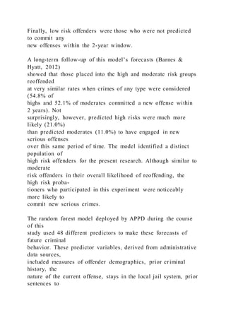 Finally, low risk offenders were those who were not predicted
to commit any
new offenses within the 2-year window.
A long-term follow-up of this model’s forecasts (Barnes &
Hyatt, 2012)
showed that those placed into the high and moderate risk groups
reoffended
at very similar rates when crimes of any type were considered
(54.8% of
highs and 52.1% of moderates committed a new offense within
2 years). Not
surprisingly, however, predicted high risks were much more
likely (21.0%)
than predicted moderates (11.0%) to have engaged in new
serious offenses
over this same period of time. The model identified a distinct
population of
high risk offenders for the present research. Although similar to
moderate
risk offenders in their overall likelihood of reoffending, the
high risk proba-
tioners who participated in this experiment were noticeably
more likely to
commit new serious crimes.
The random forest model deployed by APPD during the course
of this
study used 48 different predictors to make these forecasts of
future criminal
behavior. These predictor variables, derived from administrative
data sources,
included measures of offender demographics, prior criminal
history, the
nature of the current offense, stays in the local jail system, prior
sentences to
 