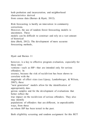 both probation and incarceration, and neighborhood
characteristics derived
from census data (Barnes & Hyatt, 2012).
Risk forecasting is hardly an innovation in community
corrections.
However, the use of random forest forecasting models is
uncommon. These
models can be difficult to construct and rely on a vast amount
of historical
data (Berk, 2012). The development of more accurate
forecasting methods,
Hyatt and Barnes 11
however, is a key to effective program evaluation, especially for
those inter-
ventions—such as ISP—that are intended only for serious
offenders. In
essence, because the risk of recidivism has been shown to
correlate with the
magnitude of effect sizes (see Lipsey, Landenberger, & Wilson,
2007), these
“next generation” models allow for the identification of
appropriately dan-
gerous samples and for the development of evaluations that
better reflect the
true impact on the recidivism of serious offenders. They also
may identify
populations of offenders that are different, in unpredictable
ways, from those
on whom ISP has been tested in the past.
Both eligibility screening and random assignment for this RCT
 