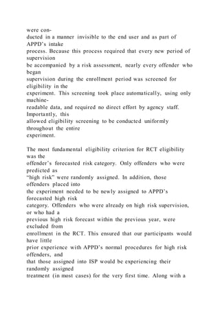 were con-
ducted in a manner invisible to the end user and as part of
APPD’s intake
process. Because this process required that every new period of
supervision
be accompanied by a risk assessment, nearly every offender who
began
supervision during the enrollment period was screened for
eligibility in the
experiment. This screening took place automatically, using only
machine-
readable data, and required no direct effort by agency staff.
Importantly, this
allowed eligibility screening to be conducted uniformly
throughout the entire
experiment.
The most fundamental eligibility criterion for RCT eligibility
was the
offender’s forecasted risk category. Only offenders who were
predicted as
“high risk” were randomly assigned. In addition, those
offenders placed into
the experiment needed to be newly assigned to APPD’s
forecasted high risk
category. Offenders who were already on high risk supervision,
or who had a
previous high risk forecast within the previous year, were
excluded from
enrollment in the RCT. This ensured that our participants would
have little
prior experience with APPD’s normal procedures for high risk
offenders, and
that those assigned into ISP would be experiencing their
randomly assigned
treatment (in most cases) for the very first time. Along with a
 