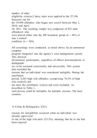 number of other
eligibility criteria,2 these rules were applied to the 27,196
forecasts run for
the 19,998 offenders who began new cases3 between May 1,
2010, and April
30, 2011. The resulting sample was composed of 832 male
offenders4 who
were placed either into the ISP treatment group (n = 447) or
into a control
condition (n = 385).
All screenings were conducted, as noted above, by an automated
computer
program integrated into the agency’s case management system.
This allowed
all potential participants, regardless of officer preconceptions or
demograph-
ics, to be screened consistently and universally. This system
also recorded the
reasons that an individual was considered ineligible. During the
enrollment
period, 4,203 high risk offenders (comprising 76.5% of high
risk results5) did
not meet the enrollment criteria and were excluded. As
described in Table 1,
each person could be ineligible for multiple reasons. The most
common
12 Crime & Delinquency 63(1)
reasons for ineligibility occurred when an individual was
already supervised
in one of the high risk units (23.3%), meaning that he or she had
been exposed
 