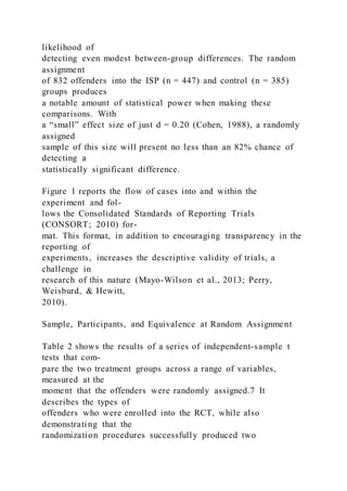 likelihood of
detecting even modest between-group differences. The random
assignment
of 832 offenders into the ISP (n = 447) and control (n = 385)
groups produces
a notable amount of statistical power when making these
comparisons. With
a “small” effect size of just d = 0.20 (Cohen, 1988), a randomly
assigned
sample of this size will present no less than an 82% chance of
detecting a
statistically significant difference.
Figure 1 reports the flow of cases into and within the
experiment and fol-
lows the Consolidated Standards of Reporting Trials
(CONSORT; 2010) for-
mat. This format, in addition to encouraging transparency in the
reporting of
experiments, increases the descriptive validity of trials, a
challenge in
research of this nature (Mayo-Wilson et al., 2013; Perry,
Weisburd, & Hewitt,
2010).
Sample, Participants, and Equivalence at Random Assignment
Table 2 shows the results of a series of independent-sample t
tests that com-
pare the two treatment groups across a range of variables,
measured at the
moment that the offenders were randomly assigned.7 It
describes the types of
offenders who were enrolled into the RCT, while also
demonstrating that the
randomization procedures successfully produced two
 