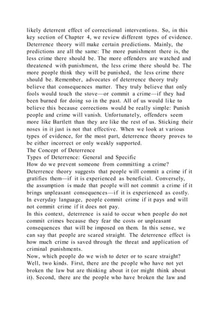 likely deterrent effect of correctional interventions. So, in this
key section of Chapter 4, we review different types of evidence.
Deterrence theory will make certain predictions. Mainly, the
predictions are all the same: The more punishment there is, the
less crime there should be. The more offenders are watched and
threatened with punishment, the less crime there should be. The
more people think they will be punished, the less crime there
should be. Remember, advocates of deterrence theory truly
believe that consequences matter. They truly believe that only
fools would touch the stove—or commit a crime—if they had
been burned for doing so in the past. All of us would li ke to
believe this because corrections would be really simple: Punish
people and crime will vanish. Unfortunately, offenders seem
more like Bartlett than they are like the rest of us. Sticking their
noses in it just is not that effective. When we look at various
types of evidence, for the most part, deterrence theory proves to
be either incorrect or only weakly supported.
The Concept of Deterrence
Types of Deterrence: General and Specific
How do we prevent someone from committing a crime?
Deterrence theory suggests that people will commit a crime if it
gratifies them—if it is experienced as beneficial. Conversely,
the assumption is made that people will not commit a crime if it
brings unpleasant consequences—if it is experienced as costly.
In everyday language, people commit crime if it pays and will
not commit crime if it does not pay.
In this context, deterrence is said to occur when people do not
commit crimes because they fear the costs or unpleasant
consequences that will be imposed on them. In this sense, we
can say that people are scared straight. The deterrence effect is
how much crime is saved through the threat and application of
criminal punishments.
Now, which people do we wish to deter or to scare straight?
Well, two kinds. First, there are the people who have not yet
broken the law but are thinking about it (or might think about
it). Second, there are the people who have broken the law and
 