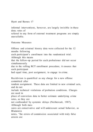 Hyatt and Barnes 17
informal interventions, however, are largely invisible in these
data; rates of
referral to any form of external treatment programs are simply
unavailable.
Outcome Measures
Offense and criminal history data were collected for the 12
months following
each participant’s enrollment into the randomized trial.
Although this means
that the follow-up period for each probationer did not occur
simultaneously
due to the rolling RCT enrollment procedure, it ensures that
each participant
had equal time, post assignment, to engage in crime.
Recidivism is quantified as any charge for a new offense
committed after
random assignment. These data are limited to new criminal acts,
and do not
include technical violations of probation conditions. Charges
are used in
place of conviction data to better estimate underlying crime
rates, as they are
not confounded by systemic delays (Neithercutt, 1987).
Although both mea-
sures are conservative and will undercount actual behavior, as
Blumstein
notes, “the errors of commission associated with truly false
arrests are
 