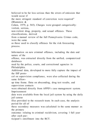 believed to be far less serious than the errors of omission that
would occur if
the more stringent standard of conviction were required”
(Blumstein &
Cohen, 1979, p. 565). Charges were grouped categorically:
violent, serious,
non-violent drug, property, and sexual offenses. These
classifications, derived
from a manual review of the full Pennsylvania Crimes code,
were the same
as those used to classify offenses for the risk forecasting
process.
Information on new criminal offenses, including the date and
nature of the
offense, was extracted directly from the unified, computerized
databases
used by the police, courts, and correctional agencies in
Philadelphia.
Additional data, developed to more fully capture the impact of
the ISP proto-
col on supervision compliance, were also collected during the
same follow-
up time frame. Data on absconding, drug test results, and
supervision contacts
were obtained directly from APPD’s case management system.
Imprisonment
data were available from the local jail system by using the daily
jail census
files provided to the research team. In each case, the analysis
period for all of
these secondary measures was calculated in the same manner as
the primary
outcomes relating to criminal recidivism, covering 1 full year
after each par-
ticipant’s enrollment into the RCT.
 