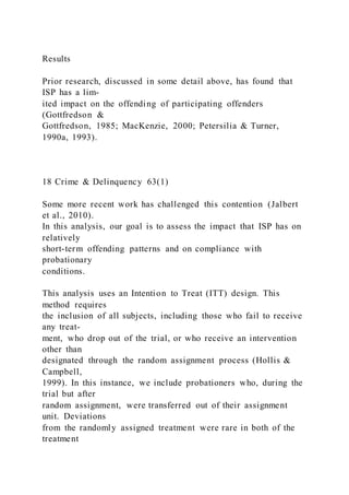 Results
Prior research, discussed in some detail above, has found that
ISP has a lim-
ited impact on the offending of participating offenders
(Gottfredson &
Gottfredson, 1985; MacKenzie, 2000; Petersilia & Turner,
1990a, 1993).
18 Crime & Delinquency 63(1)
Some more recent work has challenged this contention (Jalbert
et al., 2010).
In this analysis, our goal is to assess the impact that ISP has on
relatively
short-term offending patterns and on compliance with
probationary
conditions.
This analysis uses an Intention to Treat (ITT) design. This
method requires
the inclusion of all subjects, including those who fail to receive
any treat-
ment, who drop out of the trial, or who receive an intervention
other than
designated through the random assignment process (Hollis &
Campbell,
1999). In this instance, we include probationers who, during the
trial but after
random assignment, were transferred out of their assignment
unit. Deviations
from the randomly assigned treatment were rare in both of the
treatment
 