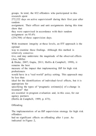groups. In total, the 832 offenders who participated in this
research spent
272,222 days on active supervision9 during their first year after
random
assignment. Their officer and unit assignments during this time
show that
they were supervised in accordance with their random
assignment on 93.6%
(254,704) of these supervision days.
With treatment integrity at these levels, an ITT approach is the
optimal
way to examine these findings. Although this method is
relatively conserva-
tive, and may understate the magnitude of the observed effects
(Aos, Miller
& Drake, 2007; Gupta, 2011; Hollis & Campbell, 1999), it
remains the best
measure of the impact that implementing ISP for high risk
probationers
would have in a “real world” policy setting. This approach may
be less than
ideal for the identification of individual-level effects, but it is
appropriate for
specifying the types of “pragmatic estimate[s] of a change in
treatment” that
are essential in program evaluation and, in this case, for our
agency partners
(Hollis & Campbell, 1999, p. 673).
Offending
The implementation of an ISP supervision strategy for high risk
offenders
had no significant effects on offending after 1 year. As
indicated in Figure 2,
 