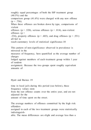 roughly equal percentages of both the ISP treatment group
(40.5%) and the
comparison group (41.6%) were charged with any new offense
(p = .756).
When these offenses are broken down by type, comparisons of
violent
offenses (p = .520), serious offenses (p = .814), non-violent
offenses (p =
.234), property offenses (p = .603), and drug offenses (p = .551)
all fail to
reach customary levels of statistical significance.10
This pattern of non-significance observed in prevalence is
mirrored in the
measures of frequency, here quantified as the average number of
charges
lodged against members of each treatment group within 1 year
of random
assignment. Because the two groups spent roughly equivalent
amounts of
Hyatt and Barnes 19
time in local jails during this period (see below), these
frequency values stem
from the raw offense counts over the entire year, and are not
adjusted for the
amount of time spent on the street.
The average numbers of offenses committed by the high risk
offenders
assigned to each of the two treatment groups were statistically
indistinguish-
able. The mean differences are slight and average less than a
 