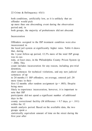 22 Crime & Delinquency 63(1)
both conditions, artificially low, as it is unlikely that an
offender would pick
up more than one absconding event during the observation
period and, in
both groups, the majority of probationers did not abscond.
Incarceration
Offenders assigned to the ISP treatment condition were also
incarcerated in
the local jail system at significantly higher rates. Table 4 shows
that, during
the 1-year follow-up period, 12.3% more of the total ISP group
was in cus-
tody, at least once, in the Philadelphia County Prison System (p
= .000). This
count includes incarceration for any reason, including pre-trial
detention,
short sentences for technical violations, and any new judicial
sentences of up
to 24 months.11 ISP offenders, on average, entered jail .20
more times in their
first 12 months after random assignment (p = .003). Despite
being more
likely to experience incarceration, however, it is important to
note that ISP
participants did not spend a significant number of additional
days in the
county correctional facility (M difference = 9.7 days, p = .181)
within the 12
month analysis period. Based on the available data, the two
groups spent a
statistically equivalent amount of time on the street during the
first year after
 