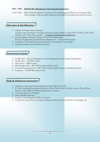 2
1992 – 1996 MATÁV Rt. (Hungarian Telecommunications Co.)
(1994-1996) Dept. of Service Quality Assurance, Account Management Division at Company HQ -
Senior Manager: Analysed quality indicators, developed the quality measurement system.
Education & Qualifications
 College of Foreign Trade, Budapest
Economics course specialized in Total Quality Manager (quality techniques: Pareto PDCA, FMEA, 8D, PPAP,
Ishikawa, SPC, Poka-Yoka, and then…) (English and Hungarian qualification)
 Kandó Kálmán Technical College of Electrical Engineering,
Precision Engineering and Automation Department - Electrical Work Engineer
 Certificate of Technical Education in Radio Communication Technology.
 General Certificate of Secondary Education.
Professional training
 ELMŰ Nyrt. - Process Management, Lean Management and Six Sigma Management
 ELMŰ Nyrt. - SAP ISU course
 IDS Scheer – ARIS courses
 SGS Hungária Kft. – ISO 9001 internal auditor course
 Controll Training Services – ISO 14001 internal auditor course (environment protection)
 Euromacc - COSMOSS system course
Skills & Additional information
 empathy, good interpersonal and organizational skills, team work
 IT skills: excellentknowledge of Microsoft Office (Word, Excel, Outlook, Access, Power Point),
Internet, SAP, ARIS, COSMOSS, Multimedia softwares
 conversational level of English
 hold valid driving license
 founder of the Hungarian TQM Association
 favorite free-time activities: cycling, reading, listening to music, information technology, arts
 
