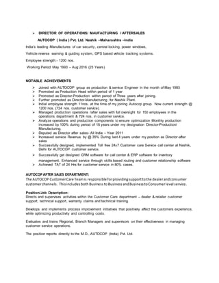  DIRECTOR OF OPERATIONS/ MAUFACTURING / AFTERSALES
AUTOCOP ( India ) Pvt. Ltd. Nashik –Maharashtra –India
India’s leading Manufactures of car security, central locking, power windows,
Vehicle reverse warning & guiding system, GPS based vehicle tracking systems.
Employee strength:- 1200 nos.
Working Period May 1993 – Aug 2016 (23 Years)
NOTABLE ACHIEVEMENTS
 Joined with AUTOCOP group as production & service Engineer in the month of May 1993
 Promoted as Production Head within period of 1 year
 Promoted as Director-Production within period of Three years after joining.
 Further promoted as Director-Manufacturing for Nashik Plant.
 Initial employee strength 11nos. at the time of my joining Autocop group. Now current strength @
1200 nos. (724 nos. customer service).
 Managed production operations /after sales with full oversight for 150 employees in the
operations department & 724 nos. in customer service.
 Analyze operations and production components to ensure optimization Monthly production
increased by 100% during period of 18 years under my designation Director-Production/
Manufacturing.
 Deputed as Director after sales- All India – Year 2011
 Increased service Revenue by @ 35% During last 4 years under my position as Director-after
sales
 Successfully designed, implemented Toll free 24x7 Customer care Service call center at Nashik,
Delhi for AUTOCOP customer service.
 Successfully get designed CRM software for call center & ERP software for inventory
management. Enhanced service through skills based routing and customer relationship software
 Achieved TAT of 24 Hrs for customer service in 80% cases.
AUTOCOPAFTER SALES DEPARTMENT:
The AUTOCOP CustomerCare Teamis responsible forprovidingsupporttothe dealerandconsumer
customerchannels. Thisincludesboth Business toBusinessandBusinesstoConsumerlevel service.
Position/Job Description:
Directs and supervises activities within the Customer Care department – dealer & retailer customer
support, technical support, warranty claims and technical training.
Develops and implements process improvement initiatives that positively affect the customers experience,
while optimizing productivity and controlling costs.
Evaluates and trains Regional, Branch Managers and supervisors on their effectiveness in managing
customer service operations.
The position reports directly to the M.D., AUTOCOP (India) Pvt. Ltd.
 