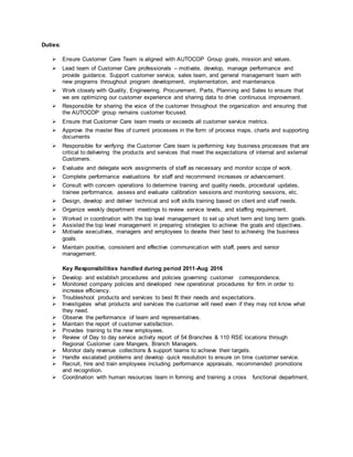 Duties:
 Ensure Customer Care Team is aligned with AUTOCOP Group goals, mission and values.
 Lead team of Customer Care professionals – motivate, develop, manage performance and
provide guidance. Support customer service, sales team, and general management team with
new programs throughout program development, implementation, and maintenance.
 Work closely with Quality, Engineering, Procurement, Parts, Planning and Sales to ensure that
we are optimizing our customer experience and sharing data to drive continuous improvement.
 Responsible for sharing the voice of the customer throughout the organization and ensuring that
the AUTOCOP group remains customer focused.
 Ensure that Customer Care team meets or exceeds all customer service metrics.
 Approve the master files of current processes in the form of process maps, charts and supporting
documents
 Responsible for verifying the Customer Care team is performing key business processes that are
critical to delivering the products and services that meet the expectations of internal and external
Customers.
 Evaluate and delegate work assignments of staff as necessary and monitor scope of work.
 Complete performance evaluations for staff and recommend increases or advancement.
 Consult with concern operations to determine training and quality needs, procedural updates,
trainee performance, assess and evaluate calibration sessions and monitoring sessions, etc.
 Design, develop and deliver technical and soft skills training based on client and staff needs.
 Organize weekly department meetings to review service levels, and staffing requirement.
 Worked in coordination with the top level management to set up short term and long term goals.
 Assisted the top level management in preparing strategies to achieve the goals and objectives.
 Motivate executives, managers and employees to devote their best to achieving the business
goals.
 Maintain positive, consistent and effective communication with staff, peers and senior
management.
Key Responsibilities handled during period 2011-Aug 2016
 Develop and establish procedures and policies governing customer correspondence.
 Monitored company policies and developed new operational procedures for firm in order to
increase efficiency.
 Troubleshoot products and services to best fit their needs and expectations.
 Investigates what products and services the customer will need even if they may not know what
they need.
 Observe the performance of team and representatives.
 Maintain the report of customer satisfaction.
 Provides training to the new employees.
 Review of Day to day service activity report of 54 Branches & 110 RSE locations through
Regional Customer care Mangers, Branch Managers.
 Monitor daily revenue collections & support teams to achieve their targets.
 Handle escalated problems and develop quick resolution to ensure on time customer service.
 Recruit, hire and train employees including performance appraisals, recommended promotions
and recognition.
 Coordination with human resources team in forming and training a cross functional department.
 