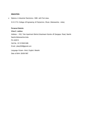 EDUCATION:
 Diploma in Industrial Electronics -1989 with First class.
S.S.V.P.S. College of Engineering & Polytechnic, Dhule ( Maharashtra –India)
Personal Details:
Vilas C. Jadhav
Address :- 10/2, Tulsi Apartment Behind Akashwani Kendra off Gangapur Road, Nashik
Nashik-Maharashtra-India
Pin 422013
Cell No. +91 9130431486
Email:- jvilas2246@gmail.com
Language Known- Hindi, English, Marathi
Date of Birth- 26/09/1967
 
