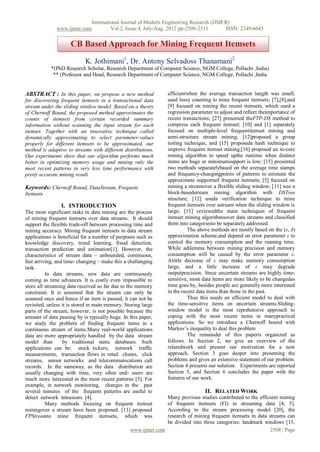 International Journal of Modern Engineering Research (IJMER)
              www.ijmer.com             Vol.2, Issue.4, July-Aug. 2012 pp-2508-2511      ISSN: 2249-6645


                     CB Based Approach for Mining Frequent Itemsets
                            K. Jothimani1, Dr. Antony Selvadoss Thanamani2
            *(PhD Research Scholar, Research Department of Computer Science, NGM College, Pollachi ,India)
             ** (Professor and Head, Research Department of Computer Science, NGM College, Pollachi ,India


ABSTRACT : In this paper, we propose a new method                efficientwhen the average transaction length was small;
for discovering frequent itemsets in a transactional data        used lossy counting to mine frequent itemsets; [7],[8],and
stream under the sliding window model. Based on a theory         [9] focused on mining the recent itemsets, which used a
of Chernoff Bound, the proposed method approximates the          regression parameter to adjust and reflect theimportance of
counts of itemsets from certain recorded summary                 recent transactions; [27] presented theFTP-DS method to
information without scanning the input stream for each           compress each frequent itemset; [10] and [1] separately
itemset. Together with an innovative technique called            focused on multiple-level frequentitemset mining and
dynamically approximating to select parameter-values             semi-structure stream mining; [12]proposed a group
properly for different itemsets to be approximated, our          testing technique, and [15] proposeda hash technique to
method is adaptive to streams with different distributions.      improve frequent itemset mining;[16] proposed an in-core
Our experiments show that our algorithm performs much            mining algorithm to speed upthe runtime when distinct
better in optimizing memory usage and mining only the            items are huge or minimumsupport is low; [15] presented
most recent patterns in very less time performance with          two methods separatelybased on the average time stamps
pretty accurate mining result.                                   and frequency-changingpoints of patterns to estimate the
                                                                 approximate supportsof frequent itemsets; [5] focused on
Keywords: Chernoff Bound, DataStream, Frequent                   mining a streamover a flexible sliding window; [11] was a
Itemsets                                                         block-basedstream mining algorithm with DSTree
                                                                 structure; [12] useda verification technique to mine
                 I. INTRODUCTION                                 frequent itemsets over astream when the sliding window is
The most significant tasks in data mining are the process        large; [11] reviewedthe main techniques of frequent
of mining frequent itemsets over data streams. It should         itemset mining algorithmsover data streams and classified
support the flexible trade-off between processing time and       them into categoriesto be separately addressed.
mining accuracy. Mining frequent itemsets in data stream                   The above methods are mostly based on the (ε, δ)
applications is beneficial for a number of purposes such as      approximation scheme,and depend on error parameter ε to
knowledge discovery, trend learning, fraud detection,            control the memory consumption and the running time.
transaction prediction and estimation[1]. However, the           While adilemma between mining precision and memory
characteristics of stream data – unbounded, continuous,          consumption will be caused by the error parameter ε.
fast arriving, and time- changing – make this a challenging      Alittle decrease of ε may make memory consumption
task.                                                            large, and a little increase of ε may degrade
          In data streams, new data are continuously             outputprecision. Since uncertain streams are highly time-
coming as time advances. It is costly even impossible to         sensitive, most data items are more likely to be changedas
store all streaming data received so far due to the memory       time goes by, besides people are generally more interested
constraint. It is assumed that the stream can only be            in the recent data items than those in the past.
scanned once and hence if an item is passed, it can not be                 Thus this needs an efficient model to deal with
revisited, unless it is stored in main memory. Storing large     the time-sensitive items on uncertain streams.Sliding-
parts of the stream, however, is not possible because the        window model is the most reprehensive approach to
amount of data passing by is typically huge. In this paper,      coping with the most recent items in manypractical
we study the problem of finding frequent items in a              applications. So we introduce a Chernoff bound with
continuous stream of items.Many real-world applications          Markov’s inequality to deal this problem
data are more appropriately handled by the data stream                     The remainder of this paperis organized as
model than        by traditional static databases. Such          follows. In Section 2, we give an overview of the
applications can be: stock tickers, network traffic              relatedwork and present our motivation for a new
measurements, transaction flows in retail chains, click          approach. Section 3 goes deeper into presenting the
streams, sensor networks and telecommunications call             problems and gives an extensive statement of our problem.
records. In the sameway, as the data distribution are            Section 4 presents our solution. Experiments are reported
usually changing with time, very often end- users are            Section 5, and Section 6 concludes the paper with the
much more interested in the most recent patterns [3]. For        features of our work.
example, in network monitoring, changes in the past
several minutes of the frequent patterns are useful to                            II. RELATED WORK
detect network intrusions [4].                                 Many previous studies contributed to the efficient mining
          Many methods focusing on frequent itemset            of frequent itemsets (FI) in streaming data [4, 5].
miningover a stream have been proposed. [13] proposed          According to the stream processing model [20], the
FPStreamto mine frequent itemsets, which was                   research of mining frequent itemsets in data streams can
                                                               be divided into three categories: landmark windows [15,
                                                 www.ijmer.com                                               2508 | Page
 