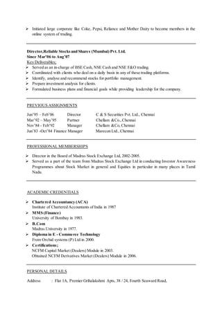  Initiated large corporate like Coke, Pepsi, Reliance and Mother Dairy to become members in the
online system of trading.
Director,Reliable Stocksand Shares (Mumbai) Pvt. Ltd.
Since Mar’06 to Aug’07
Key Deliverables;
 Served as an in-charge of BSE Cash, NSE Cash and NSE F&O trading.
 Coordinated with clients who deal on a daily basis in any of these trading platforms.
 Identify, analyse and recommend stocks for portfolio management.
 Prepare investment analysis for clients.
 Formulated business plans and financial goals while providing leadership for the company.
PREVIOUS ASSIGNMENTS
Jun’95 – Feb’06 Director C & S Securities Pvt. Ltd., Chennai
Mar’92 – May’95 Partner Chellam &Co.,Chennai
Nov’84 - Feb’92 Manager Chellam &Co, Chennai
Jun’83 -Oct’84 Finance Manager Marecon Ltd., Chennai
PROFESSIONAL MEMBERSHIPS
 Director in the Board of Madras Stock Exchange Ltd, 2002-2005.
 Served as a part of the team from Madras Stock Exchange Ltd in conducting Investor Awareness
Programmes about Stock Market in general and Equities in particular in many places in Tamil
Nadu.
ACADEMIC CREDENTIALS
 Chartered Accountancy (ACA)
Institute of Chartered Accountants of India in 1987
 MMS (Finance)
University of Bombay in 1983.
 B.Com
Madras University in 1977.
 Diploma in E - Commerce Technology
From Orchid systems (P) Ltd in 2000.
 Certifications;
NCFM Capital Market (Dealers) Module in 2003.
Obtained NCFM Derivatives Market (Dealers) Module in 2006.
PERSONAL DETAILS
Address : Flat 1A, Premier Grihalakshmi Apts, 38 / 24, Fourth Seaward Road,
 