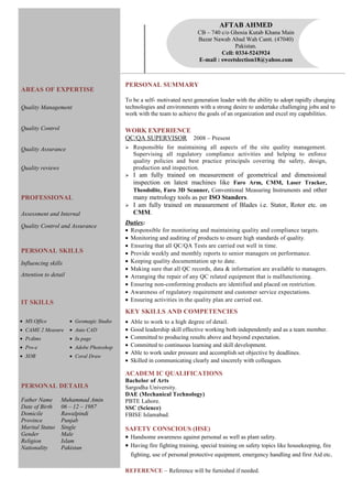 PERSONAL SUMMARY
To be a self- motivated next generation leader with the ability to adopt rapidly changing
technologies and environments with a strong desire to undertake challenging jobs and to
work with the team to achieve the goals of an organization and excel my capabilities.
WORK EXPERIENCE
QC/QA SUPERVISOR 2008 – Present
 Responsible for maintaining all aspects of the site quality management.
Supervising all regulatory compliance activities and helping to enforce
quality policies and best practice principals covering the safety, design,
production and inspection.
 I am fully trained on measurement of geometrical and dimensional
inspection on latest machines like Faro Arm, CMM, Laser Tracker,
Theodolite, Faro 3D Scanner, Conventional Measuring Instruments and other
many metrology tools as per ISO Standers.
 I am fully trained on measurement of Blades i.e. Stator, Rotor etc. on
CMM.
Duties:
• Responsible for monitoring and maintaining quality and compliance targets.
• Monitoring and auditing of products to ensure high standards of quality.
• Ensuring that all QC/QA Tests are carried out well in time.
• Provide weekly and monthly reports to senior managers on performance.
• Keeping quality documentation up to date.
• Making sure that all QC records, data & information are available to managers.
• Arranging the repair of any QC related equipment that is malfunctioning.
• Ensuring non-conforming products are identified and placed on restriction.
• Awareness of regulatory requirement and customer service expectations.
• Ensuring activities in the quality plan are carried out.
KEY SKILLS AND COMPETENCIES
• Able to work to a high degree of detail.
• Good leadership skill effective working both independently and as a team member.
• Committed to producing results above and beyond expectation.
• Committed to continuous learning and skill development.
• Able to work under pressure and accomplish set objective by deadlines.
• Skilled in communicating clearly and sincerely with colleagues.
ACADEM IC QUALIFICATIONS
Bachelor of Arts
Sargodha University.
DAE (Mechanical Technology)
PBTE Lahore.
SSC (Science)
FBISE Islamabad.
SAFETY CONSCIOUS (HSE)
• Handsome awareness against personal as well as plant safety.
• Having fire fighting training, special training on safety topics like housekeeping, fire
fighting, use of personal protective equipment, emergency handling and first Aid etc.
REFERENCE – Reference will be furnished if needed.
AREAS OF EXPERTISE
Quality Management
Quality Control
Quality Assurance
Quality reviews
PROFESSIONAL
Assessment and Internal
Quality Control and Assurance
PERSONAL SKILLS
Influencing skills
Attention to detail
IT SKILLS
PERSONAL DETAILS
Father Name Muhammad Amin
Date of Birth 06 – 12 – 1987
Domicile Rawalpindi
Province Punjab
Marital Status Single
Gender Male
Religion Islam
Nationality Pakistan
• MS Office
• CAME 2 Measure
• Pcdims
• Pro-e
• XOR
• Geomagic Studio
• Auto CAD
• In page
• Adobe Photoshop
• Coral Draw
AFTAB AHMED
CB – 740 c/o Ghosia Kutab Khana Main
Bazar Nawab Abad Wah Cantt. (47040)
Pakistan.
Cell: 0334-5243924
E-mail : sweetslection18@yahoo.com
 