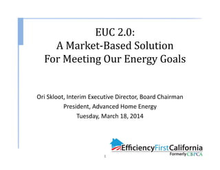 Ori Skloot, Interim Executive Director, Board Chairman
President, Advanced Home Energy
Tuesday, March 18, 2014
EUC	2.0:
A	Market‐Based	Solution	
For	Meeting	Our	Energy	Goals
1
 